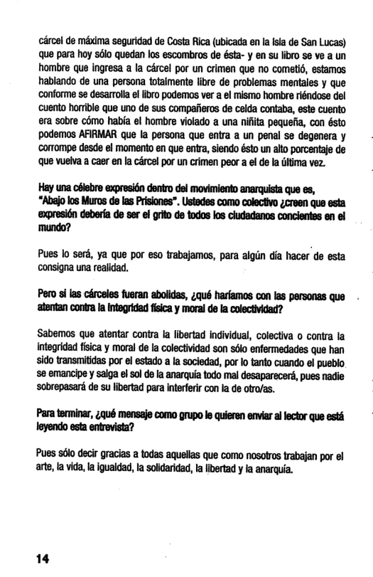cércel de méxima seguridad de Costa Rica (ubicada en Ia Isia de San Lucas) que para hoy sélo quedan los escombros de ésta- y en su libro se ve a un hombre que ingresa a la carcel por un crimen que no cometié, estamos hablando de una persona totaimente libre de problemas mentales y que ‘conforme se desarrolla el ibro podemas ver a el mismo hombre riéndose del ‘cuento horrible que uno de sus compaiieros de celda contaba, este cuento era sobre cdmo habia el hombre violado a una nifiita pequefia, con ésto podemos AFIRMAR que Ia persona que entra a un penal se degenera y corrompe desde el momento en que entra, siendo ésto un alto porcentaje de que vuelva a caer en la cércel por un crimen peor a el de la ditima vez. Hay una céiebre expresidn dentro del movimiento anarquista que es, “Abajo los Muros de las Prisiones”. Ustedes como colectivo ;creen que esta ‘expresi6n deberfa de ser el grito de todos los ciudadanos concientss en el ‘mundo? Pues lo serd, ya que por eso trabajamos, para algin dia hacer de esta consigna una realidad. Pero si las cérceles fueran abolidas, ;qué harfamos con las personas que ‘atentan contra a integridad fisica y moral de la colectividad? Sabemos que atentar contra la libertad individual, colectiva o contra la integridad fisica y moral de la colectividad son sélo enfermedades que han sido transmitidas por el estado a la sociedad, por lo tanto cuando el pueblo se emancipe y salga el sol de la anarquia todo mal desaparecers, pues nadie ‘sobrepasard de su libertad para interferir con la de otro/as. Para terminar, ;qué mensaje como grupo le quieren enviar al lector que ests leyendo esta entrevista? Pues sdlo deci gracias a todas aquellas que como nosolros rabajan por el arte, a vida, l igualdad, fa soldaridad, la ibertad y l anarquia. 14
